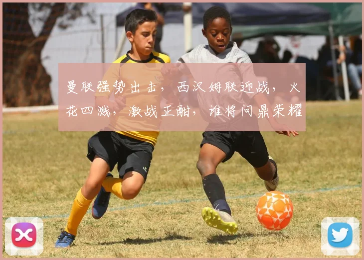 曼联强势出击，西汉姆联迎战，火花四溅，激战正酣，谁将问鼎荣耀
