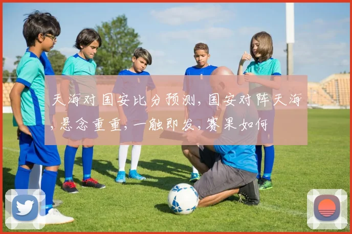 天海对国安比分预测,国安对阵天海,悬念重重,一触即发,赛果如何