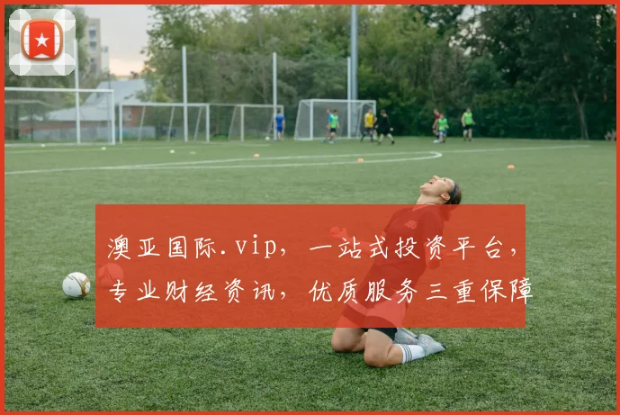 澳亚国际.vip，一站式投资平台，专业财经资讯，优质服务三重保障，投资必看