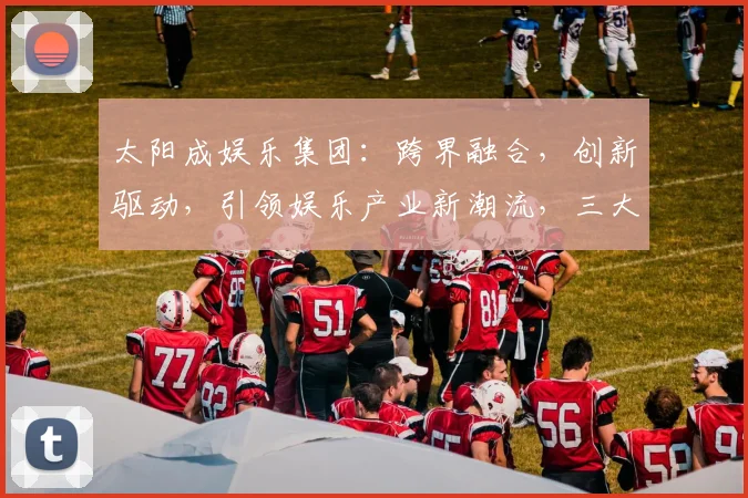 太阳成娱乐集团：跨界融合，创新驱动，引领娱乐产业新潮流，三大亮点解读