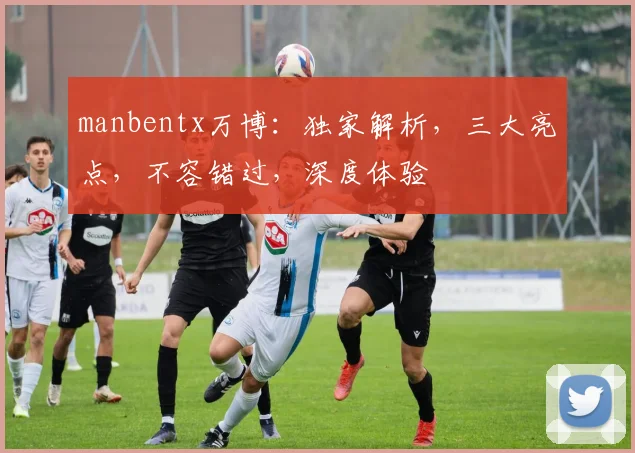 manbentx万博：独家解析，三大亮点，不容错过，深度体验