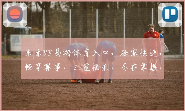 米乐yy易游体育入口，独家快速，畅享赛事，三重福利，尽在掌握，必看攻略